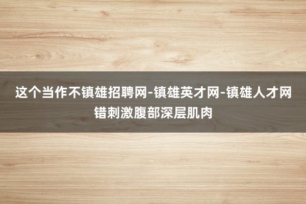 这个当作不镇雄招聘网-镇雄英才网-镇雄人才网错刺激腹部深层肌肉